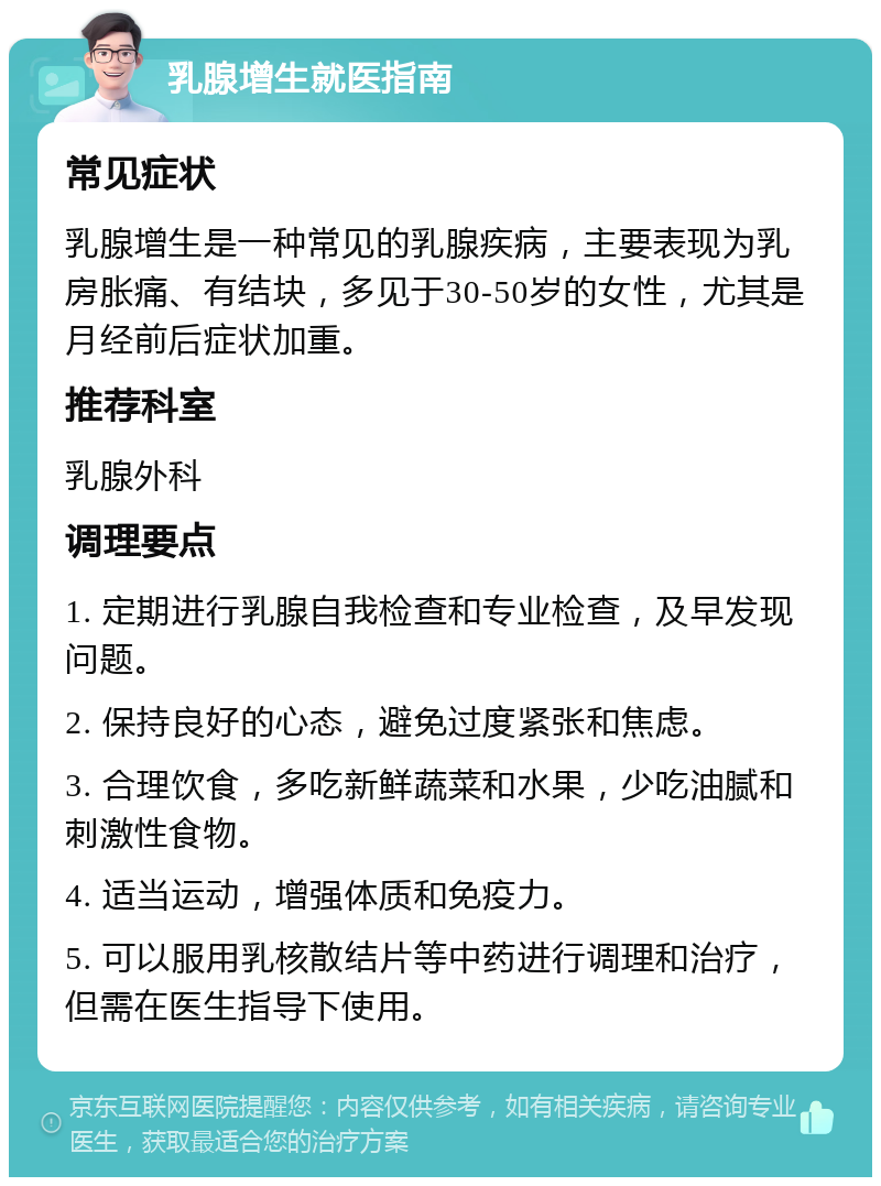 乳腺增生就医指南 常见症状 乳腺增生是一种常见的乳腺疾病，主要表现为乳房胀痛、有结块，多见于30-50岁的女性，尤其是月经前后症状加重。 推荐科室 乳腺外科 调理要点 1. 定期进行乳腺自我检查和专业检查，及早发现问题。 2. 保持良好的心态，避免过度紧张和焦虑。 3. 合理饮食，多吃新鲜蔬菜和水果，少吃油腻和刺激性食物。 4. 适当运动，增强体质和免疫力。 5. 可以服用乳核散结片等中药进行调理和治疗，但需在医生指导下使用。