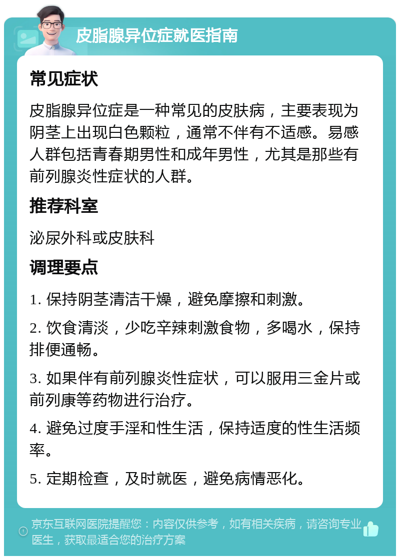 皮脂腺异位症就医指南 常见症状 皮脂腺异位症是一种常见的皮肤病，主要表现为阴茎上出现白色颗粒，通常不伴有不适感。易感人群包括青春期男性和成年男性，尤其是那些有前列腺炎性症状的人群。 推荐科室 泌尿外科或皮肤科 调理要点 1. 保持阴茎清洁干燥，避免摩擦和刺激。 2. 饮食清淡，少吃辛辣刺激食物，多喝水，保持排便通畅。 3. 如果伴有前列腺炎性症状，可以服用三金片或前列康等药物进行治疗。 4. 避免过度手淫和性生活，保持适度的性生活频率。 5. 定期检查，及时就医，避免病情恶化。