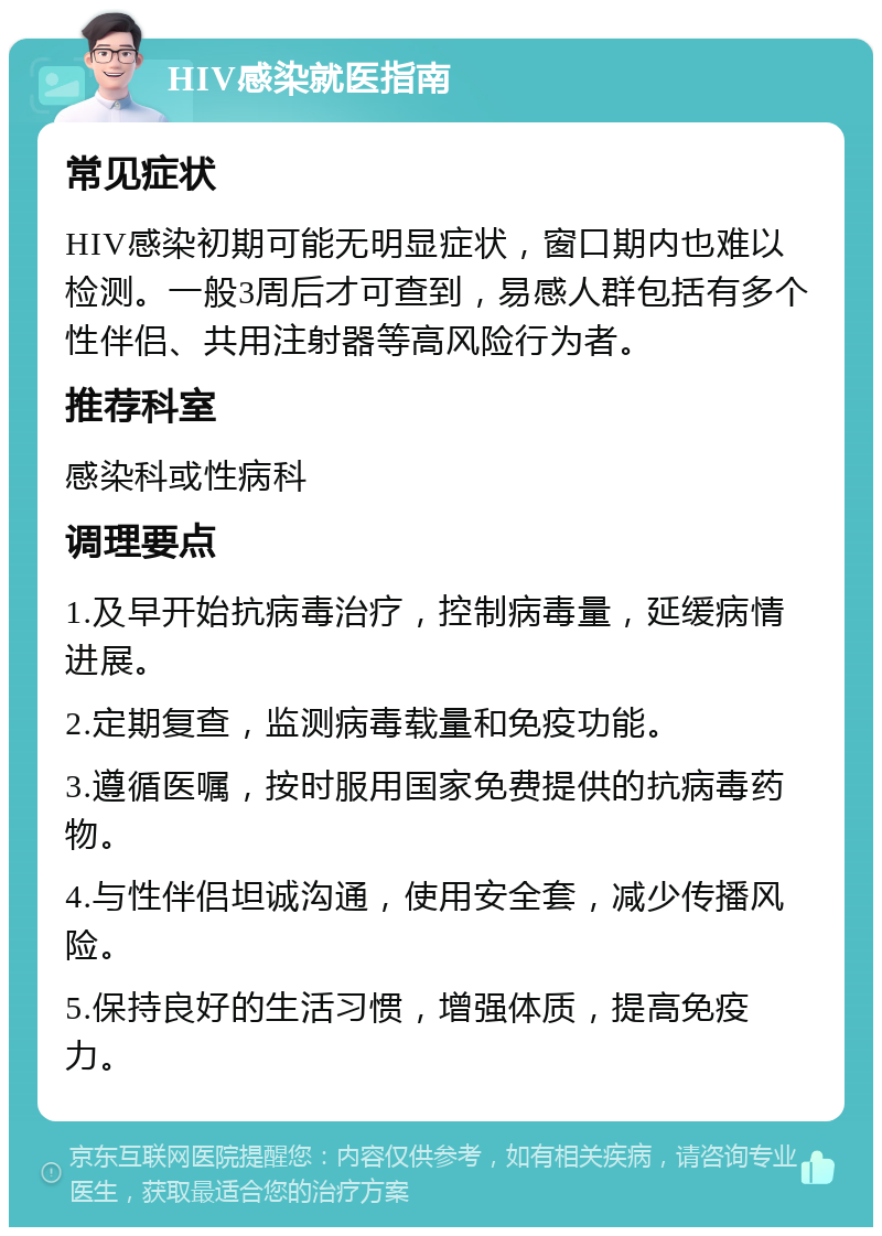 HIV感染就医指南 常见症状 HIV感染初期可能无明显症状，窗口期内也难以检测。一般3周后才可查到，易感人群包括有多个性伴侣、共用注射器等高风险行为者。 推荐科室 感染科或性病科 调理要点 1.及早开始抗病毒治疗，控制病毒量，延缓病情进展。 2.定期复查，监测病毒载量和免疫功能。 3.遵循医嘱，按时服用国家免费提供的抗病毒药物。 4.与性伴侣坦诚沟通，使用安全套，减少传播风险。 5.保持良好的生活习惯，增强体质，提高免疫力。