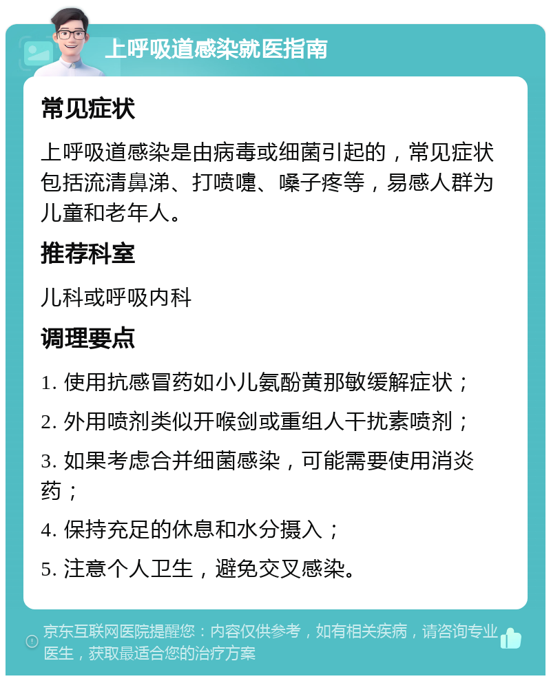 上呼吸道感染就医指南 常见症状 上呼吸道感染是由病毒或细菌引起的，常见症状包括流清鼻涕、打喷嚏、嗓子疼等，易感人群为儿童和老年人。 推荐科室 儿科或呼吸内科 调理要点 1. 使用抗感冒药如小儿氨酚黄那敏缓解症状； 2. 外用喷剂类似开喉剑或重组人干扰素喷剂； 3. 如果考虑合并细菌感染，可能需要使用消炎药； 4. 保持充足的休息和水分摄入； 5. 注意个人卫生，避免交叉感染。