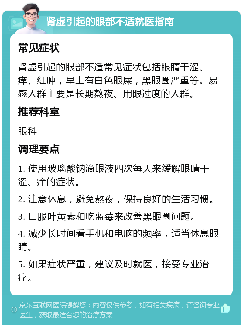 肾虚引起的眼部不适就医指南 常见症状 肾虚引起的眼部不适常见症状包括眼睛干涩、痒、红肿，早上有白色眼屎，黑眼圈严重等。易感人群主要是长期熬夜、用眼过度的人群。 推荐科室 眼科 调理要点 1. 使用玻璃酸钠滴眼液四次每天来缓解眼睛干涩、痒的症状。 2. 注意休息，避免熬夜，保持良好的生活习惯。 3. 口服叶黄素和吃蓝莓来改善黑眼圈问题。 4. 减少长时间看手机和电脑的频率，适当休息眼睛。 5. 如果症状严重，建议及时就医，接受专业治疗。