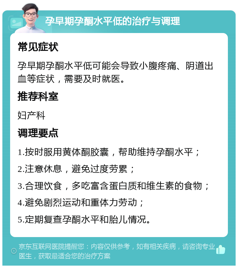 孕早期孕酮水平低的治疗与调理 常见症状 孕早期孕酮水平低可能会导致小腹疼痛、阴道出血等症状，需要及时就医。 推荐科室 妇产科 调理要点 1.按时服用黄体酮胶囊，帮助维持孕酮水平； 2.注意休息，避免过度劳累； 3.合理饮食，多吃富含蛋白质和维生素的食物； 4.避免剧烈运动和重体力劳动； 5.定期复查孕酮水平和胎儿情况。