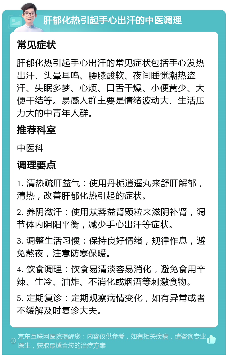 肝郁化热引起手心出汗的中医调理 常见症状 肝郁化热引起手心出汗的常见症状包括手心发热出汗、头晕耳鸣、腰膝酸软、夜间睡觉潮热盗汗、失眠多梦、心烦、口舌干燥、小便黄少、大便干结等。易感人群主要是情绪波动大、生活压力大的中青年人群。 推荐科室 中医科 调理要点 1. 清热疏肝益气：使用丹栀逍遥丸来舒肝解郁，清热，改善肝郁化热引起的症状。 2. 养阴潋汗：使用苁蓉益肾颗粒来滋阴补肾，调节体内阴阳平衡，减少手心出汗等症状。 3. 调整生活习惯：保持良好情绪，规律作息，避免熬夜，注意防寒保暖。 4. 饮食调理：饮食易清淡容易消化，避免食用辛辣、生冷、油炸、不消化或烟酒等刺激食物。 5. 定期复诊：定期观察病情变化，如有异常或者不缓解及时复诊大夫。