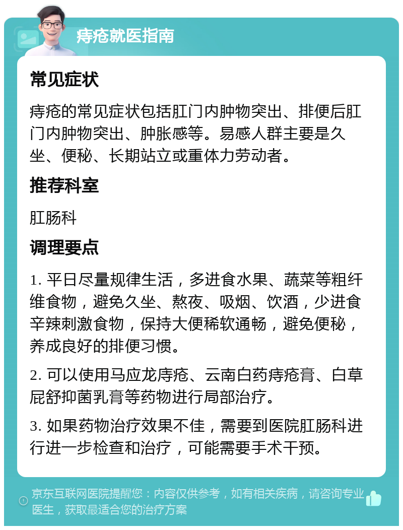 痔疮就医指南 常见症状 痔疮的常见症状包括肛门内肿物突出、排便后肛门内肿物突出、肿胀感等。易感人群主要是久坐、便秘、长期站立或重体力劳动者。 推荐科室 肛肠科 调理要点 1. 平日尽量规律生活，多进食水果、蔬菜等粗纤维食物，避免久坐、熬夜、吸烟、饮酒，少进食辛辣刺激食物，保持大便稀软通畅，避免便秘，养成良好的排便习惯。 2. 可以使用马应龙庤疮、云南白药痔疮膏、白草屁舒抑菌乳膏等药物进行局部治疗。 3. 如果药物治疗效果不佳，需要到医院肛肠科进行进一步检查和治疗，可能需要手术干预。