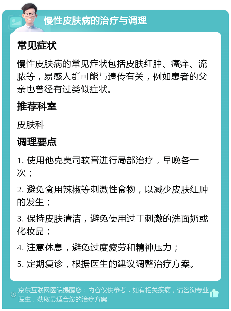 慢性皮肤病的治疗与调理 常见症状 慢性皮肤病的常见症状包括皮肤红肿、瘙痒、流脓等，易感人群可能与遗传有关，例如患者的父亲也曾经有过类似症状。 推荐科室 皮肤科 调理要点 1. 使用他克莫司软膏进行局部治疗，早晚各一次； 2. 避免食用辣椒等刺激性食物，以减少皮肤红肿的发生； 3. 保持皮肤清洁，避免使用过于刺激的洗面奶或化妆品； 4. 注意休息，避免过度疲劳和精神压力； 5. 定期复诊，根据医生的建议调整治疗方案。