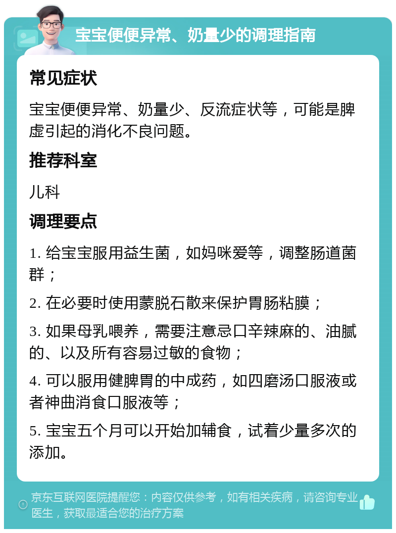 宝宝便便异常、奶量少的调理指南 常见症状 宝宝便便异常、奶量少、反流症状等，可能是脾虚引起的消化不良问题。 推荐科室 儿科 调理要点 1. 给宝宝服用益生菌，如妈咪爱等，调整肠道菌群； 2. 在必要时使用蒙脱石散来保护胃肠粘膜； 3. 如果母乳喂养，需要注意忌口辛辣麻的、油腻的、以及所有容易过敏的食物； 4. 可以服用健脾胃的中成药，如四磨汤口服液或者神曲消食口服液等； 5. 宝宝五个月可以开始加辅食，试着少量多次的添加。