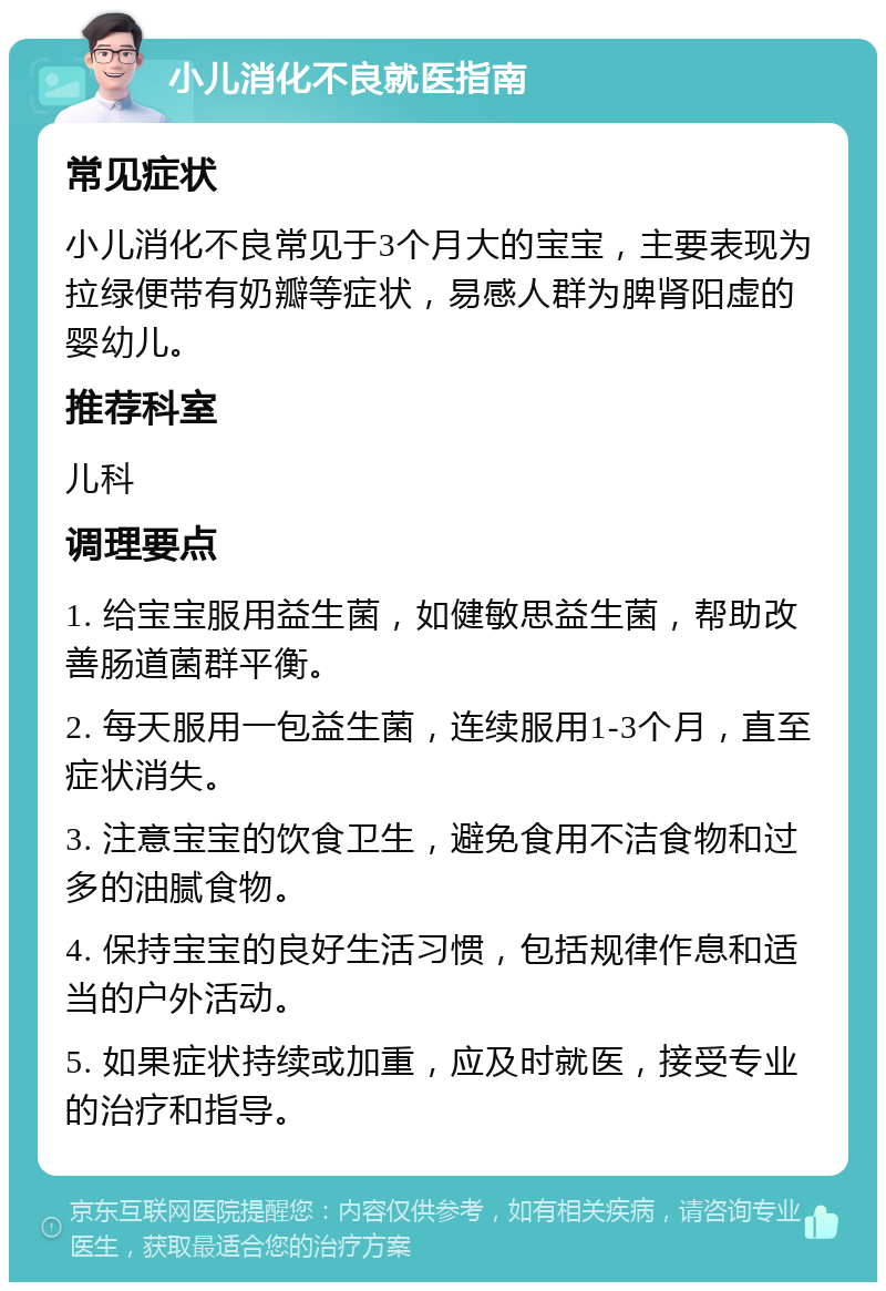 小儿消化不良就医指南 常见症状 小儿消化不良常见于3个月大的宝宝，主要表现为拉绿便带有奶瓣等症状，易感人群为脾肾阳虚的婴幼儿。 推荐科室 儿科 调理要点 1. 给宝宝服用益生菌，如健敏思益生菌，帮助改善肠道菌群平衡。 2. 每天服用一包益生菌，连续服用1-3个月，直至症状消失。 3. 注意宝宝的饮食卫生，避免食用不洁食物和过多的油腻食物。 4. 保持宝宝的良好生活习惯，包括规律作息和适当的户外活动。 5. 如果症状持续或加重，应及时就医，接受专业的治疗和指导。