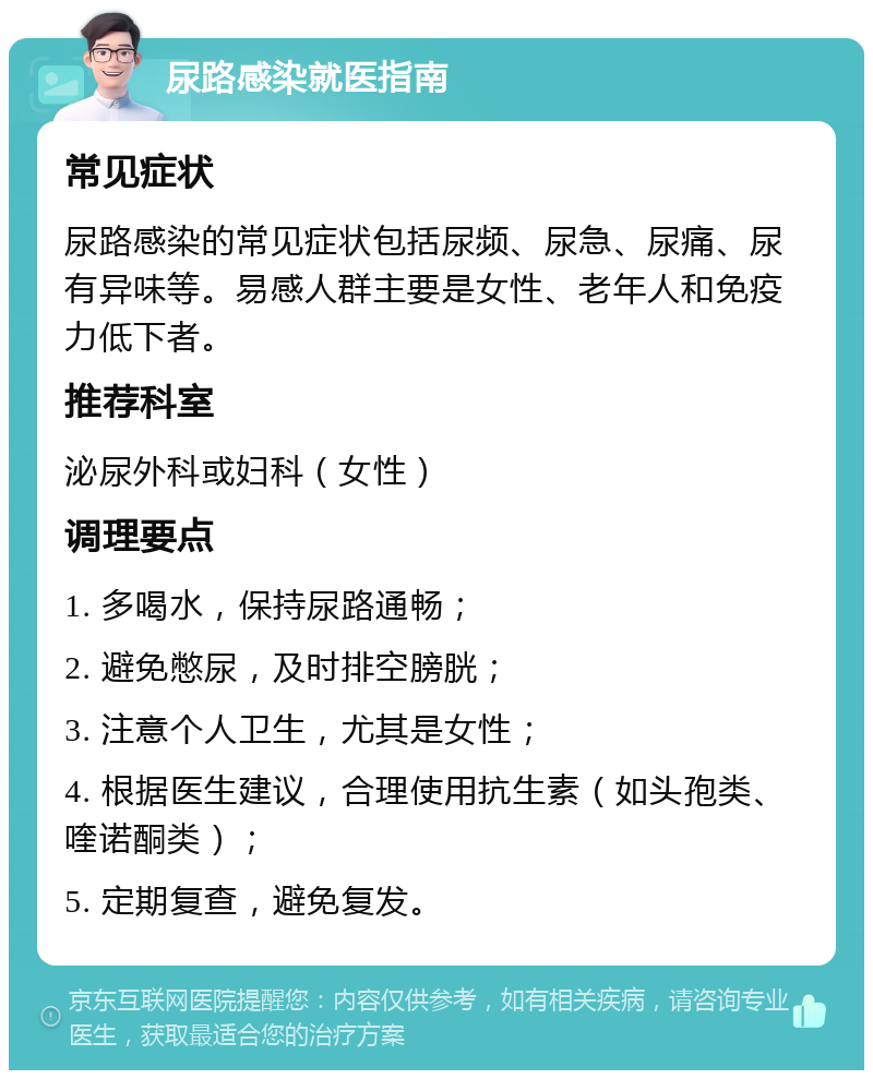 尿路感染就医指南 常见症状 尿路感染的常见症状包括尿频、尿急、尿痛、尿有异味等。易感人群主要是女性、老年人和免疫力低下者。 推荐科室 泌尿外科或妇科（女性） 调理要点 1. 多喝水，保持尿路通畅； 2. 避免憋尿，及时排空膀胱； 3. 注意个人卫生，尤其是女性； 4. 根据医生建议，合理使用抗生素（如头孢类、喹诺酮类）； 5. 定期复查，避免复发。