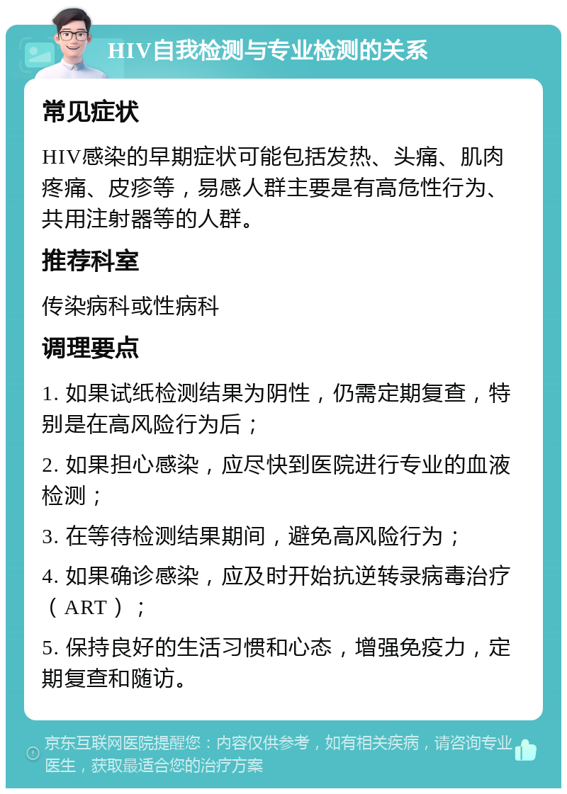 HIV自我检测与专业检测的关系 常见症状 HIV感染的早期症状可能包括发热、头痛、肌肉疼痛、皮疹等，易感人群主要是有高危性行为、共用注射器等的人群。 推荐科室 传染病科或性病科 调理要点 1. 如果试纸检测结果为阴性，仍需定期复查，特别是在高风险行为后； 2. 如果担心感染，应尽快到医院进行专业的血液检测； 3. 在等待检测结果期间，避免高风险行为； 4. 如果确诊感染，应及时开始抗逆转录病毒治疗（ART）； 5. 保持良好的生活习惯和心态，增强免疫力，定期复查和随访。