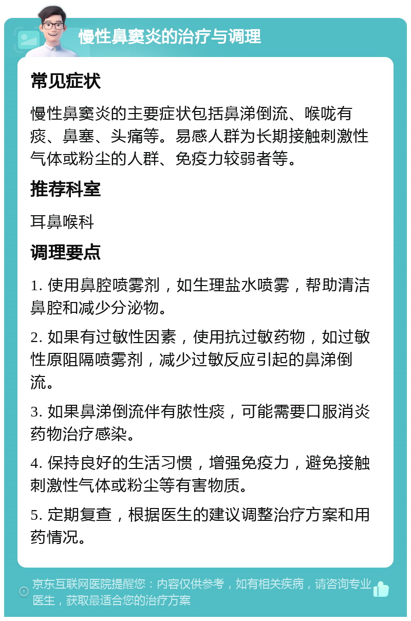 慢性鼻窦炎的治疗与调理 常见症状 慢性鼻窦炎的主要症状包括鼻涕倒流、喉咙有痰、鼻塞、头痛等。易感人群为长期接触刺激性气体或粉尘的人群、免疫力较弱者等。 推荐科室 耳鼻喉科 调理要点 1. 使用鼻腔喷雾剂，如生理盐水喷雾，帮助清洁鼻腔和减少分泌物。 2. 如果有过敏性因素，使用抗过敏药物，如过敏性原阻隔喷雾剂，减少过敏反应引起的鼻涕倒流。 3. 如果鼻涕倒流伴有脓性痰，可能需要口服消炎药物治疗感染。 4. 保持良好的生活习惯，增强免疫力，避免接触刺激性气体或粉尘等有害物质。 5. 定期复查，根据医生的建议调整治疗方案和用药情况。