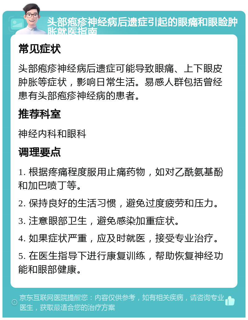 头部疱疹神经病后遗症引起的眼痛和眼睑肿胀就医指南 常见症状 头部疱疹神经病后遗症可能导致眼痛、上下眼皮肿胀等症状，影响日常生活。易感人群包括曾经患有头部疱疹神经病的患者。 推荐科室 神经内科和眼科 调理要点 1. 根据疼痛程度服用止痛药物，如对乙酰氨基酚和加巴喷丁等。 2. 保持良好的生活习惯，避免过度疲劳和压力。 3. 注意眼部卫生，避免感染加重症状。 4. 如果症状严重，应及时就医，接受专业治疗。 5. 在医生指导下进行康复训练，帮助恢复神经功能和眼部健康。