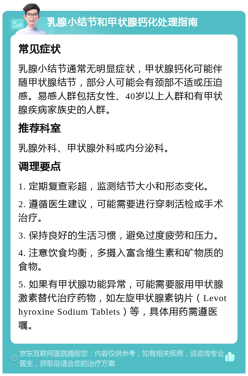 乳腺小结节和甲状腺钙化处理指南 常见症状 乳腺小结节通常无明显症状，甲状腺钙化可能伴随甲状腺结节，部分人可能会有颈部不适或压迫感。易感人群包括女性、40岁以上人群和有甲状腺疾病家族史的人群。 推荐科室 乳腺外科、甲状腺外科或内分泌科。 调理要点 1. 定期复查彩超，监测结节大小和形态变化。 2. 遵循医生建议，可能需要进行穿刺活检或手术治疗。 3. 保持良好的生活习惯，避免过度疲劳和压力。 4. 注意饮食均衡，多摄入富含维生素和矿物质的食物。 5. 如果有甲状腺功能异常，可能需要服用甲状腺激素替代治疗药物，如左旋甲状腺素钠片（Levothyroxine Sodium Tablets）等，具体用药需遵医嘱。