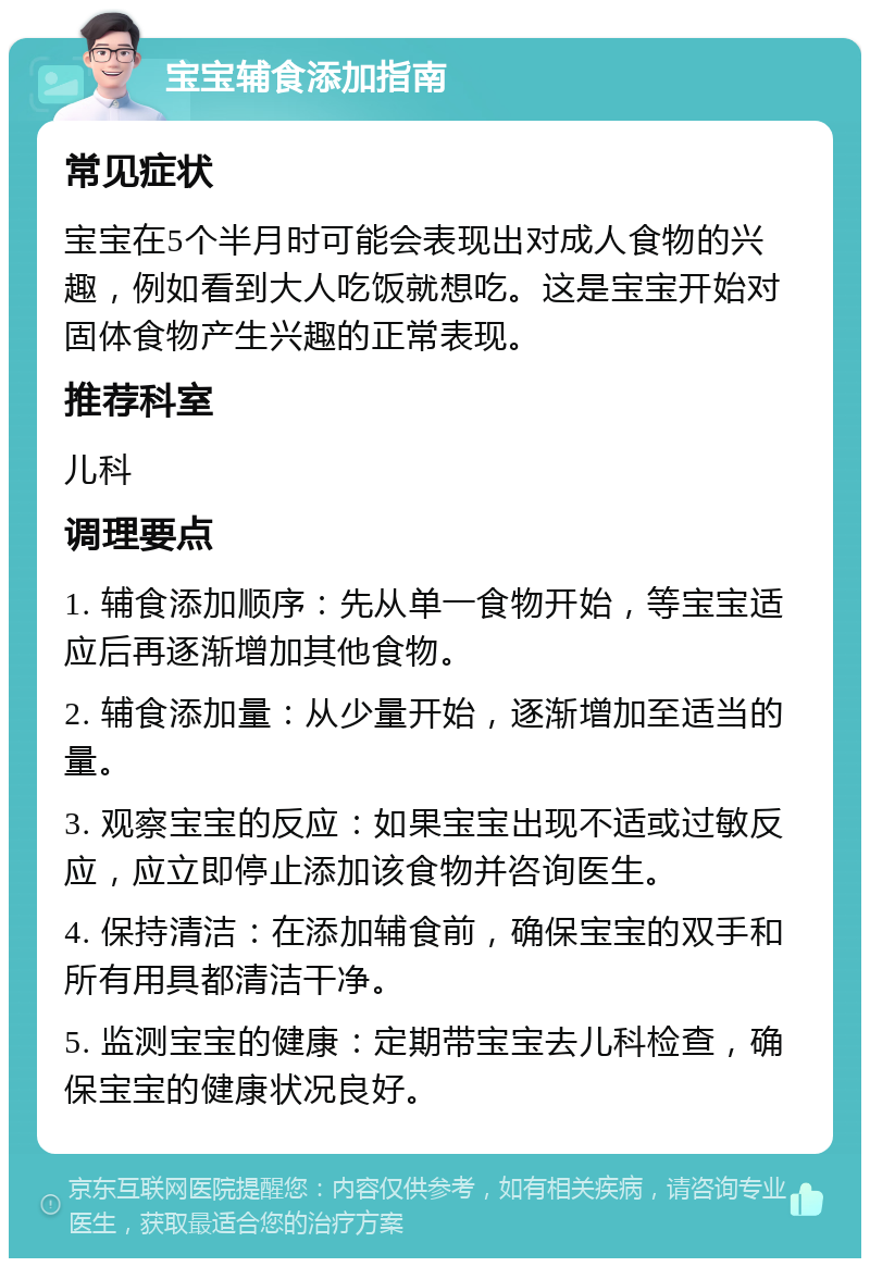 宝宝辅食添加指南 常见症状 宝宝在5个半月时可能会表现出对成人食物的兴趣，例如看到大人吃饭就想吃。这是宝宝开始对固体食物产生兴趣的正常表现。 推荐科室 儿科 调理要点 1. 辅食添加顺序：先从单一食物开始，等宝宝适应后再逐渐增加其他食物。 2. 辅食添加量：从少量开始，逐渐增加至适当的量。 3. 观察宝宝的反应：如果宝宝出现不适或过敏反应，应立即停止添加该食物并咨询医生。 4. 保持清洁：在添加辅食前，确保宝宝的双手和所有用具都清洁干净。 5. 监测宝宝的健康：定期带宝宝去儿科检查，确保宝宝的健康状况良好。