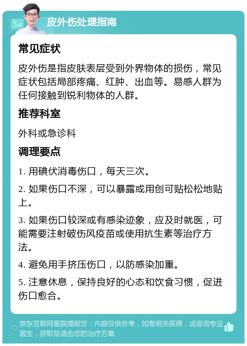 皮外伤处理指南 常见症状 皮外伤是指皮肤表层受到外界物体的损伤，常见症状包括局部疼痛、红肿、出血等。易感人群为任何接触到锐利物体的人群。 推荐科室 外科或急诊科 调理要点 1. 用碘伏消毒伤口，每天三次。 2. 如果伤口不深，可以暴露或用创可贴松松地贴上。 3. 如果伤口较深或有感染迹象，应及时就医，可能需要注射破伤风疫苗或使用抗生素等治疗方法。 4. 避免用手挤压伤口，以防感染加重。 5. 注意休息，保持良好的心态和饮食习惯，促进伤口愈合。