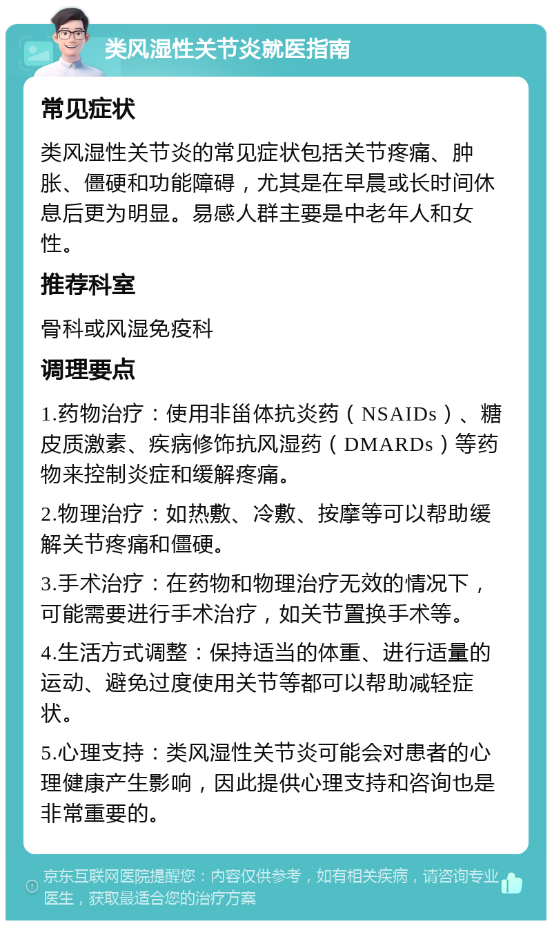 类风湿性关节炎就医指南 常见症状 类风湿性关节炎的常见症状包括关节疼痛、肿胀、僵硬和功能障碍，尤其是在早晨或长时间休息后更为明显。易感人群主要是中老年人和女性。 推荐科室 骨科或风湿免疫科 调理要点 1.药物治疗：使用非甾体抗炎药（NSAIDs）、糖皮质激素、疾病修饰抗风湿药（DMARDs）等药物来控制炎症和缓解疼痛。 2.物理治疗：如热敷、冷敷、按摩等可以帮助缓解关节疼痛和僵硬。 3.手术治疗：在药物和物理治疗无效的情况下，可能需要进行手术治疗，如关节置换手术等。 4.生活方式调整：保持适当的体重、进行适量的运动、避免过度使用关节等都可以帮助减轻症状。 5.心理支持：类风湿性关节炎可能会对患者的心理健康产生影响，因此提供心理支持和咨询也是非常重要的。