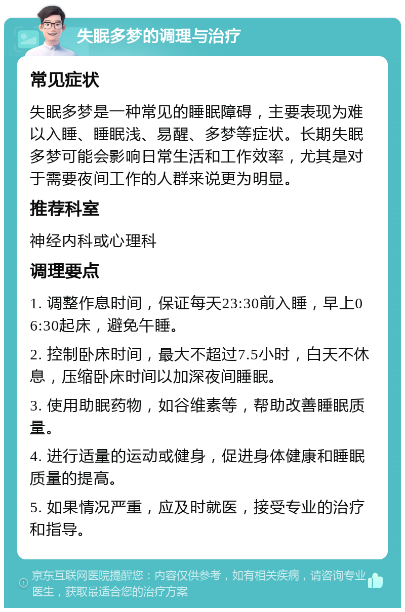 失眠多梦的调理与治疗 常见症状 失眠多梦是一种常见的睡眠障碍，主要表现为难以入睡、睡眠浅、易醒、多梦等症状。长期失眠多梦可能会影响日常生活和工作效率，尤其是对于需要夜间工作的人群来说更为明显。 推荐科室 神经内科或心理科 调理要点 1. 调整作息时间，保证每天23:30前入睡，早上06:30起床，避免午睡。 2. 控制卧床时间，最大不超过7.5小时，白天不休息，压缩卧床时间以加深夜间睡眠。 3. 使用助眠药物，如谷维素等，帮助改善睡眠质量。 4. 进行适量的运动或健身，促进身体健康和睡眠质量的提高。 5. 如果情况严重，应及时就医，接受专业的治疗和指导。