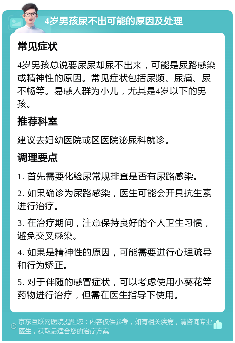 4岁男孩尿不出可能的原因及处理 常见症状 4岁男孩总说要尿尿却尿不出来，可能是尿路感染或精神性的原因。常见症状包括尿频、尿痛、尿不畅等。易感人群为小儿，尤其是4岁以下的男孩。 推荐科室 建议去妇幼医院或区医院泌尿科就诊。 调理要点 1. 首先需要化验尿常规排查是否有尿路感染。 2. 如果确诊为尿路感染，医生可能会开具抗生素进行治疗。 3. 在治疗期间，注意保持良好的个人卫生习惯，避免交叉感染。 4. 如果是精神性的原因，可能需要进行心理疏导和行为矫正。 5. 对于伴随的感冒症状，可以考虑使用小葵花等药物进行治疗，但需在医生指导下使用。