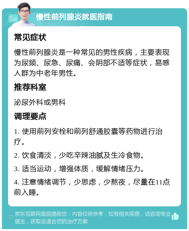 慢性前列腺炎就医指南 常见症状 慢性前列腺炎是一种常见的男性疾病，主要表现为尿频、尿急、尿痛、会阴部不适等症状，易感人群为中老年男性。 推荐科室 泌尿外科或男科 调理要点 1. 使用前列安栓和前列舒通胶囊等药物进行治疗。 2. 饮食清淡，少吃辛辣油腻及生冷食物。 3. 适当运动，增强体质，缓解情绪压力。 4. 注意情绪调节，少思虑，少熬夜，尽量在11点前入睡。