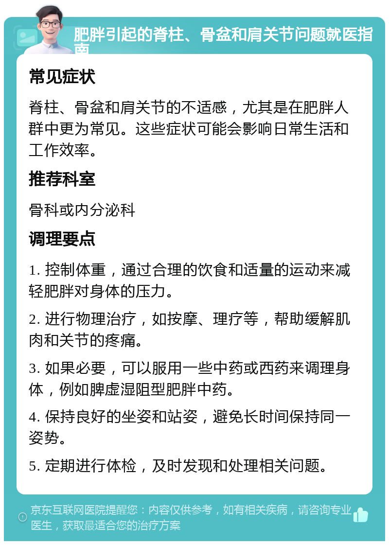 肥胖引起的脊柱、骨盆和肩关节问题就医指南 常见症状 脊柱、骨盆和肩关节的不适感，尤其是在肥胖人群中更为常见。这些症状可能会影响日常生活和工作效率。 推荐科室 骨科或内分泌科 调理要点 1. 控制体重，通过合理的饮食和适量的运动来减轻肥胖对身体的压力。 2. 进行物理治疗，如按摩、理疗等，帮助缓解肌肉和关节的疼痛。 3. 如果必要，可以服用一些中药或西药来调理身体，例如脾虚湿阻型肥胖中药。 4. 保持良好的坐姿和站姿，避免长时间保持同一姿势。 5. 定期进行体检，及时发现和处理相关问题。