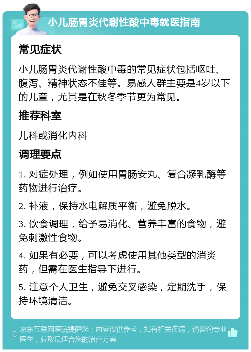 小儿肠胃炎代谢性酸中毒就医指南 常见症状 小儿肠胃炎代谢性酸中毒的常见症状包括呕吐、腹泻、精神状态不佳等。易感人群主要是4岁以下的儿童，尤其是在秋冬季节更为常见。 推荐科室 儿科或消化内科 调理要点 1. 对症处理，例如使用胃肠安丸、复合凝乳酶等药物进行治疗。 2. 补液，保持水电解质平衡，避免脱水。 3. 饮食调理，给予易消化、营养丰富的食物，避免刺激性食物。 4. 如果有必要，可以考虑使用其他类型的消炎药，但需在医生指导下进行。 5. 注意个人卫生，避免交叉感染，定期洗手，保持环境清洁。