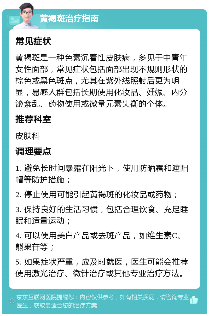 黄褐斑治疗指南 常见症状 黄褐斑是一种色素沉着性皮肤病，多见于中青年女性面部，常见症状包括面部出现不规则形状的棕色或黑色斑点，尤其在紫外线照射后更为明显，易感人群包括长期使用化妆品、妊娠、内分泌紊乱、药物使用或微量元素失衡的个体。 推荐科室 皮肤科 调理要点 1. 避免长时间暴露在阳光下，使用防晒霜和遮阳帽等防护措施； 2. 停止使用可能引起黄褐斑的化妆品或药物； 3. 保持良好的生活习惯，包括合理饮食、充足睡眠和适量运动； 4. 可以使用美白产品或去斑产品，如维生素C、熊果苷等； 5. 如果症状严重，应及时就医，医生可能会推荐使用激光治疗、微针治疗或其他专业治疗方法。