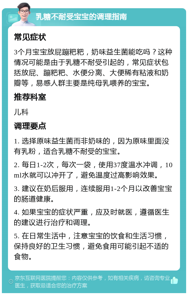 乳糖不耐受宝宝的调理指南 常见症状 3个月宝宝放屁蹦粑粑，奶味益生菌能吃吗？这种情况可能是由于乳糖不耐受引起的，常见症状包括放屁、蹦粑粑、水便分离、大便稀有粘液和奶瓣等，易感人群主要是纯母乳喂养的宝宝。 推荐科室 儿科 调理要点 1. 选择原味益生菌而非奶味的，因为原味里面没有乳粉，适合乳糖不耐受的宝宝。 2. 每日1-2次，每次一袋，使用37度温水冲调，10ml水就可以冲开了，避免温度过高影响效果。 3. 建议在奶后服用，连续服用1-2个月以改善宝宝的肠道健康。 4. 如果宝宝的症状严重，应及时就医，遵循医生的建议进行治疗和调理。 5. 在日常生活中，注意宝宝的饮食和生活习惯，保持良好的卫生习惯，避免食用可能引起不适的食物。