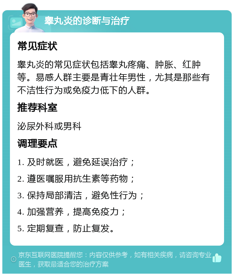 睾丸炎的诊断与治疗 常见症状 睾丸炎的常见症状包括睾丸疼痛、肿胀、红肿等。易感人群主要是青壮年男性，尤其是那些有不洁性行为或免疫力低下的人群。 推荐科室 泌尿外科或男科 调理要点 1. 及时就医，避免延误治疗； 2. 遵医嘱服用抗生素等药物； 3. 保持局部清洁，避免性行为； 4. 加强营养，提高免疫力； 5. 定期复查，防止复发。