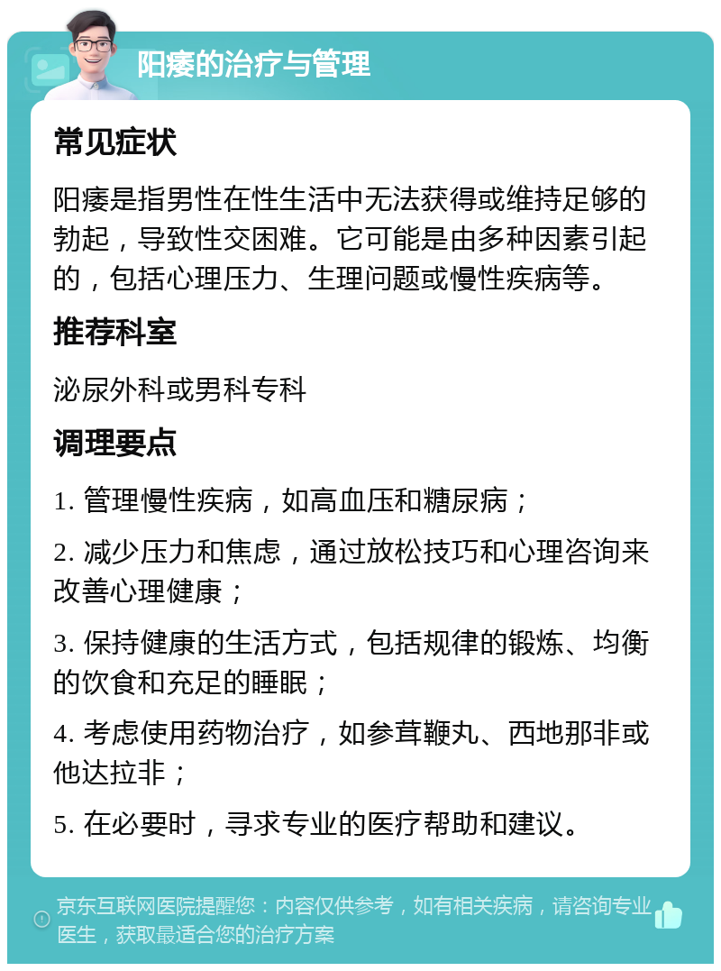 阳痿的治疗与管理 常见症状 阳痿是指男性在性生活中无法获得或维持足够的勃起，导致性交困难。它可能是由多种因素引起的，包括心理压力、生理问题或慢性疾病等。 推荐科室 泌尿外科或男科专科 调理要点 1. 管理慢性疾病，如高血压和糖尿病； 2. 减少压力和焦虑，通过放松技巧和心理咨询来改善心理健康； 3. 保持健康的生活方式，包括规律的锻炼、均衡的饮食和充足的睡眠； 4. 考虑使用药物治疗，如参茸鞭丸、西地那非或他达拉非； 5. 在必要时，寻求专业的医疗帮助和建议。