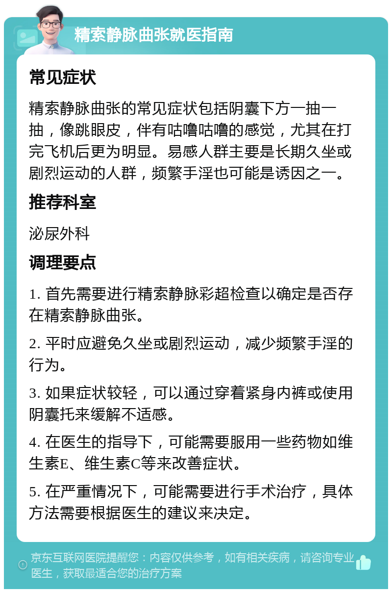 精索静脉曲张就医指南 常见症状 精索静脉曲张的常见症状包括阴囊下方一抽一抽，像跳眼皮，伴有咕噜咕噜的感觉，尤其在打完飞机后更为明显。易感人群主要是长期久坐或剧烈运动的人群，频繁手淫也可能是诱因之一。 推荐科室 泌尿外科 调理要点 1. 首先需要进行精索静脉彩超检查以确定是否存在精索静脉曲张。 2. 平时应避免久坐或剧烈运动，减少频繁手淫的行为。 3. 如果症状较轻，可以通过穿着紧身内裤或使用阴囊托来缓解不适感。 4. 在医生的指导下，可能需要服用一些药物如维生素E、维生素C等来改善症状。 5. 在严重情况下，可能需要进行手术治疗，具体方法需要根据医生的建议来决定。