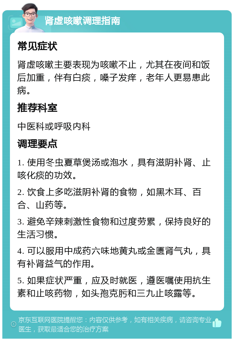 肾虚咳嗽调理指南 常见症状 肾虚咳嗽主要表现为咳嗽不止，尤其在夜间和饭后加重，伴有白痰，嗓子发痒，老年人更易患此病。 推荐科室 中医科或呼吸内科 调理要点 1. 使用冬虫夏草煲汤或泡水，具有滋阴补肾、止咳化痰的功效。 2. 饮食上多吃滋阴补肾的食物，如黑木耳、百合、山药等。 3. 避免辛辣刺激性食物和过度劳累，保持良好的生活习惯。 4. 可以服用中成药六味地黄丸或金匮肾气丸，具有补肾益气的作用。 5. 如果症状严重，应及时就医，遵医嘱使用抗生素和止咳药物，如头孢克肟和三九止咳露等。