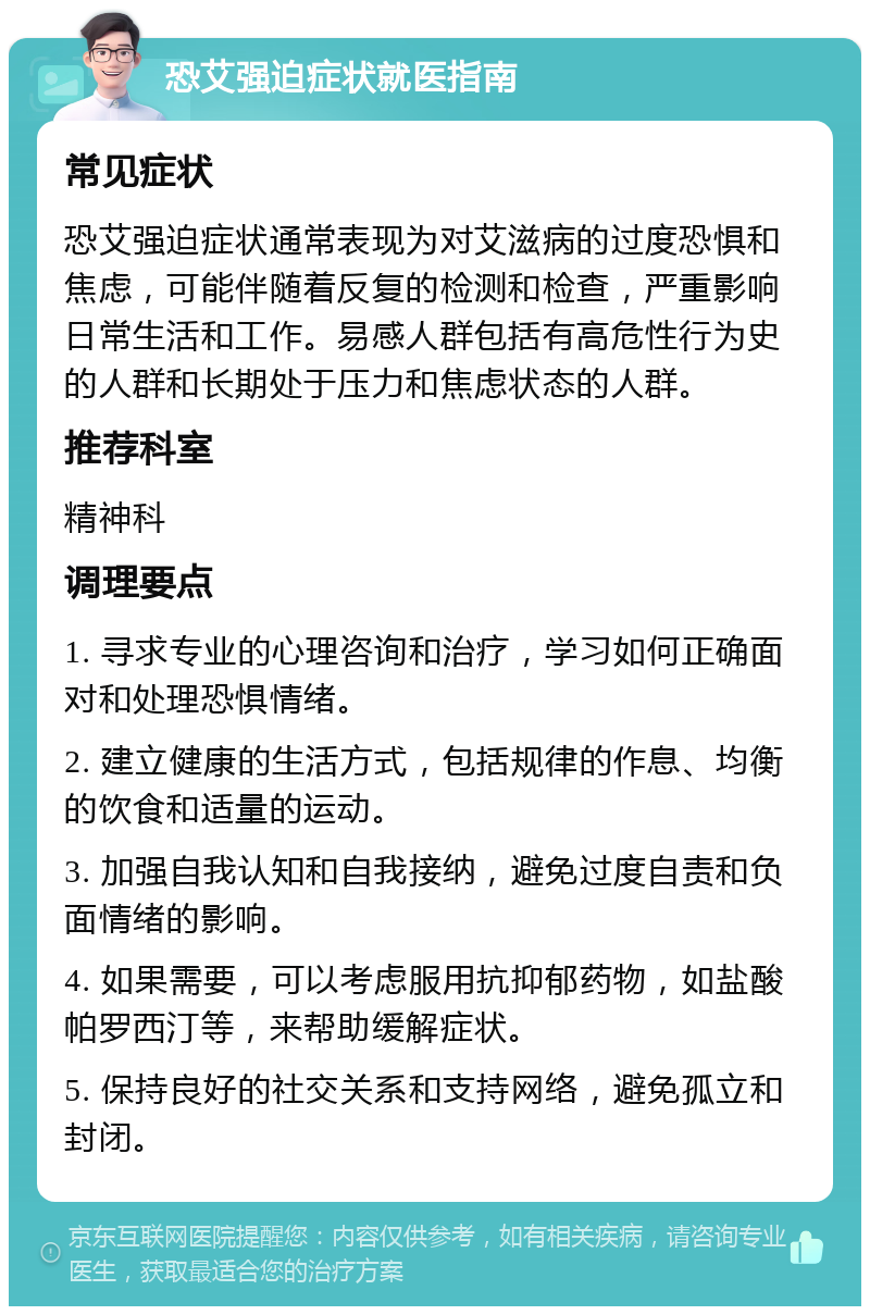 恐艾强迫症状就医指南 常见症状 恐艾强迫症状通常表现为对艾滋病的过度恐惧和焦虑，可能伴随着反复的检测和检查，严重影响日常生活和工作。易感人群包括有高危性行为史的人群和长期处于压力和焦虑状态的人群。 推荐科室 精神科 调理要点 1. 寻求专业的心理咨询和治疗，学习如何正确面对和处理恐惧情绪。 2. 建立健康的生活方式，包括规律的作息、均衡的饮食和适量的运动。 3. 加强自我认知和自我接纳，避免过度自责和负面情绪的影响。 4. 如果需要，可以考虑服用抗抑郁药物，如盐酸帕罗西汀等，来帮助缓解症状。 5. 保持良好的社交关系和支持网络，避免孤立和封闭。