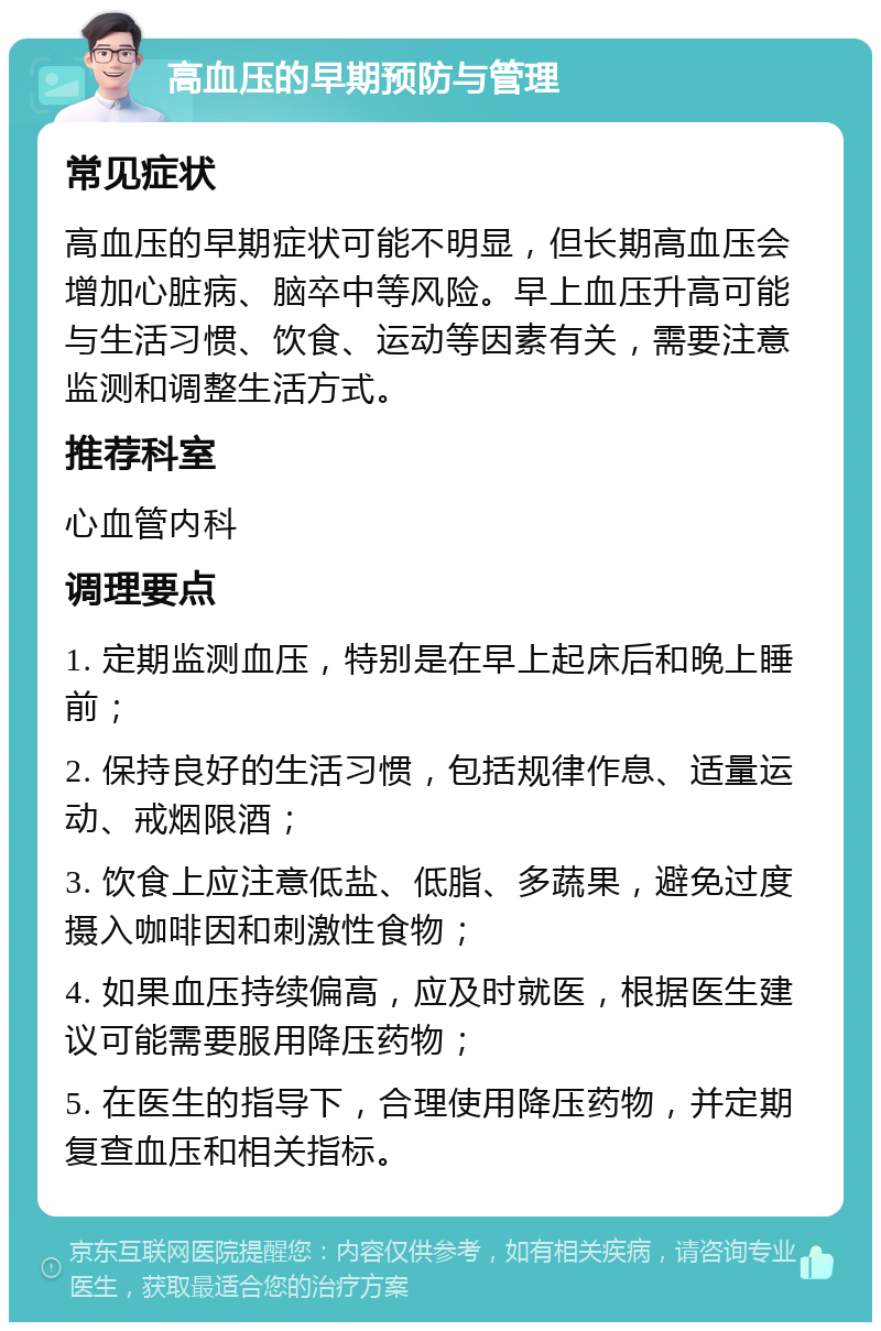 高血压的早期预防与管理 常见症状 高血压的早期症状可能不明显，但长期高血压会增加心脏病、脑卒中等风险。早上血压升高可能与生活习惯、饮食、运动等因素有关，需要注意监测和调整生活方式。 推荐科室 心血管内科 调理要点 1. 定期监测血压，特别是在早上起床后和晚上睡前； 2. 保持良好的生活习惯，包括规律作息、适量运动、戒烟限酒； 3. 饮食上应注意低盐、低脂、多蔬果，避免过度摄入咖啡因和刺激性食物； 4. 如果血压持续偏高，应及时就医，根据医生建议可能需要服用降压药物； 5. 在医生的指导下，合理使用降压药物，并定期复查血压和相关指标。