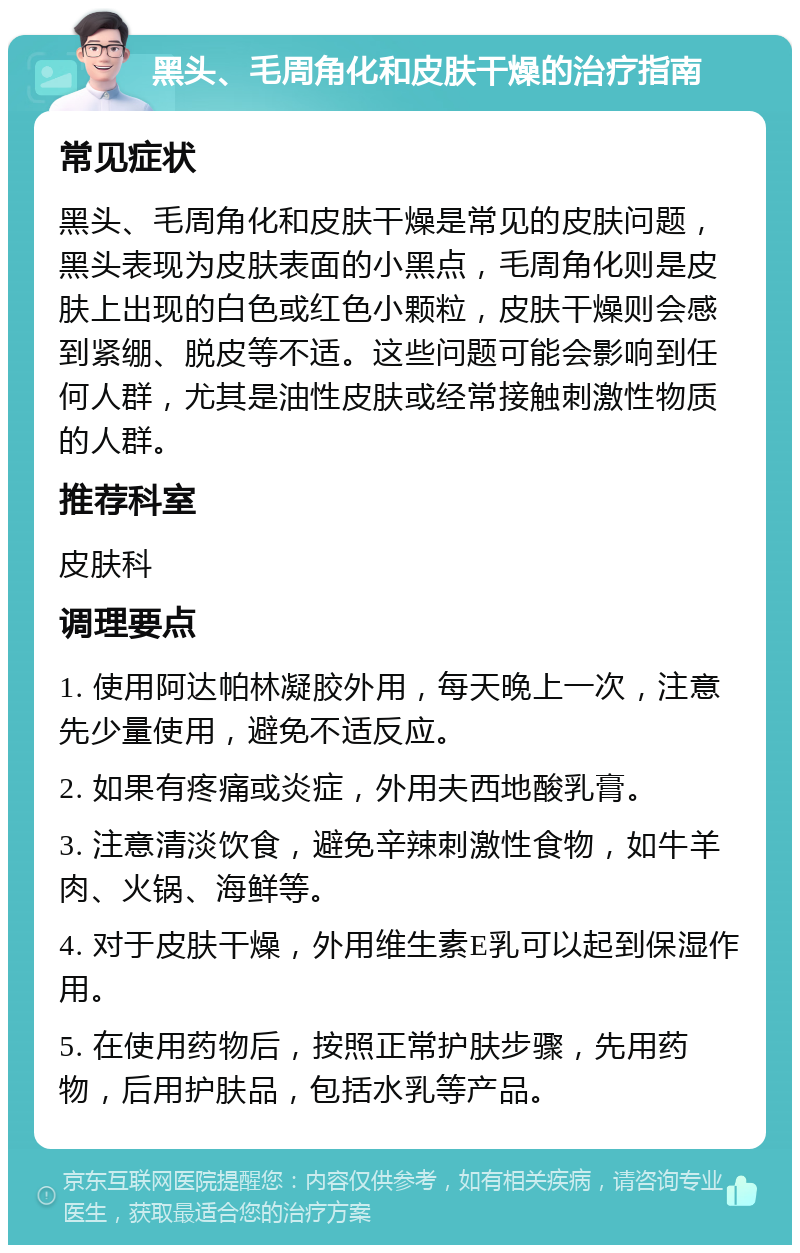 黑头、毛周角化和皮肤干燥的治疗指南 常见症状 黑头、毛周角化和皮肤干燥是常见的皮肤问题，黑头表现为皮肤表面的小黑点，毛周角化则是皮肤上出现的白色或红色小颗粒，皮肤干燥则会感到紧绷、脱皮等不适。这些问题可能会影响到任何人群，尤其是油性皮肤或经常接触刺激性物质的人群。 推荐科室 皮肤科 调理要点 1. 使用阿达帕林凝胶外用，每天晚上一次，注意先少量使用，避免不适反应。 2. 如果有疼痛或炎症，外用夫西地酸乳膏。 3. 注意清淡饮食，避免辛辣刺激性食物，如牛羊肉、火锅、海鲜等。 4. 对于皮肤干燥，外用维生素E乳可以起到保湿作用。 5. 在使用药物后，按照正常护肤步骤，先用药物，后用护肤品，包括水乳等产品。