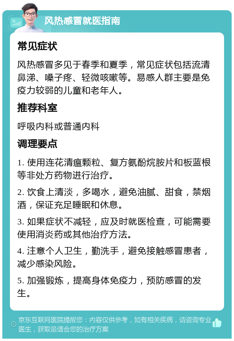 风热感冒就医指南 常见症状 风热感冒多见于春季和夏季，常见症状包括流清鼻涕、嗓子疼、轻微咳嗽等。易感人群主要是免疫力较弱的儿童和老年人。 推荐科室 呼吸内科或普通内科 调理要点 1. 使用连花清瘟颗粒、复方氨酚烷胺片和板蓝根等非处方药物进行治疗。 2. 饮食上清淡，多喝水，避免油腻、甜食，禁烟酒，保证充足睡眠和休息。 3. 如果症状不减轻，应及时就医检查，可能需要使用消炎药或其他治疗方法。 4. 注意个人卫生，勤洗手，避免接触感冒患者，减少感染风险。 5. 加强锻炼，提高身体免疫力，预防感冒的发生。