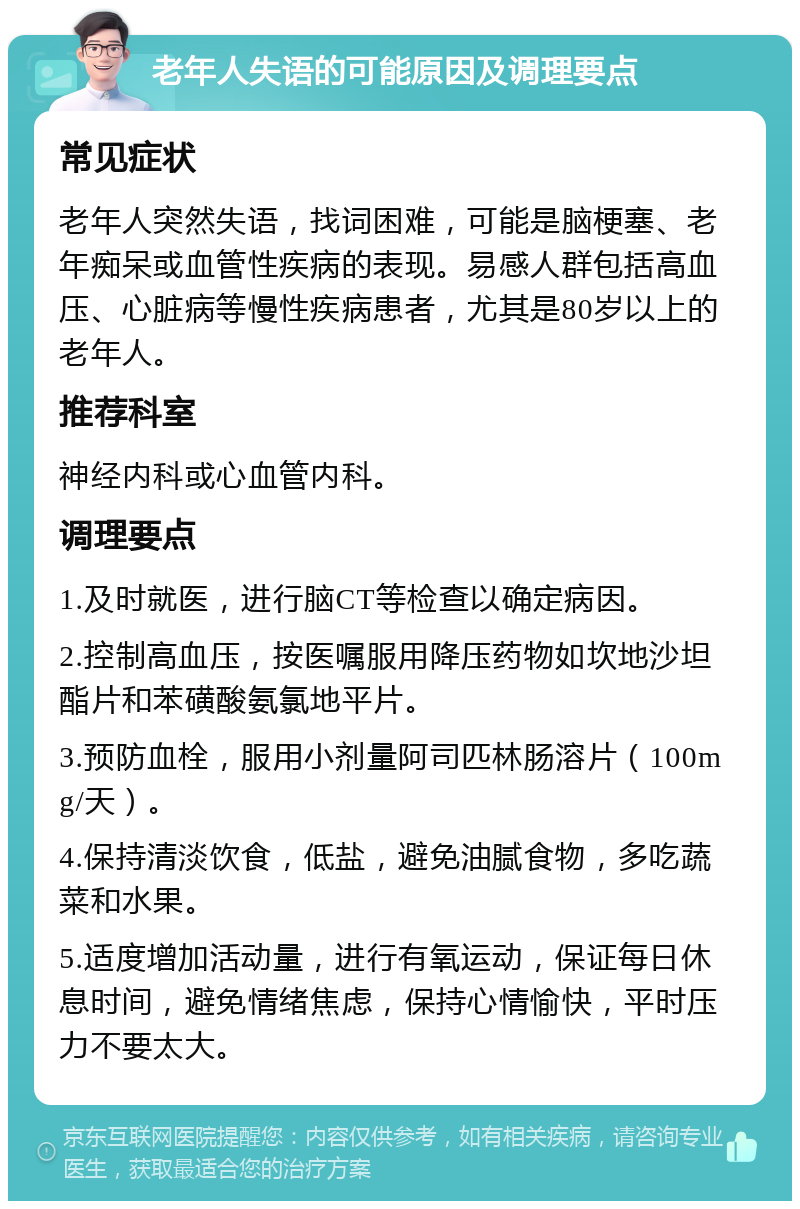 老年人失语的可能原因及调理要点 常见症状 老年人突然失语，找词困难，可能是脑梗塞、老年痴呆或血管性疾病的表现。易感人群包括高血压、心脏病等慢性疾病患者，尤其是80岁以上的老年人。 推荐科室 神经内科或心血管内科。 调理要点 1.及时就医，进行脑CT等检查以确定病因。 2.控制高血压，按医嘱服用降压药物如坎地沙坦酯片和苯磺酸氨氯地平片。 3.预防血栓，服用小剂量阿司匹林肠溶片（100mg/天）。 4.保持清淡饮食，低盐，避免油腻食物，多吃蔬菜和水果。 5.适度增加活动量，进行有氧运动，保证每日休息时间，避免情绪焦虑，保持心情愉快，平时压力不要太大。