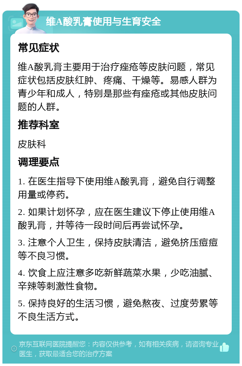 维A酸乳膏使用与生育安全 常见症状 维A酸乳膏主要用于治疗痤疮等皮肤问题，常见症状包括皮肤红肿、疼痛、干燥等。易感人群为青少年和成人，特别是那些有痤疮或其他皮肤问题的人群。 推荐科室 皮肤科 调理要点 1. 在医生指导下使用维A酸乳膏，避免自行调整用量或停药。 2. 如果计划怀孕，应在医生建议下停止使用维A酸乳膏，并等待一段时间后再尝试怀孕。 3. 注意个人卫生，保持皮肤清洁，避免挤压痘痘等不良习惯。 4. 饮食上应注意多吃新鲜蔬菜水果，少吃油腻、辛辣等刺激性食物。 5. 保持良好的生活习惯，避免熬夜、过度劳累等不良生活方式。