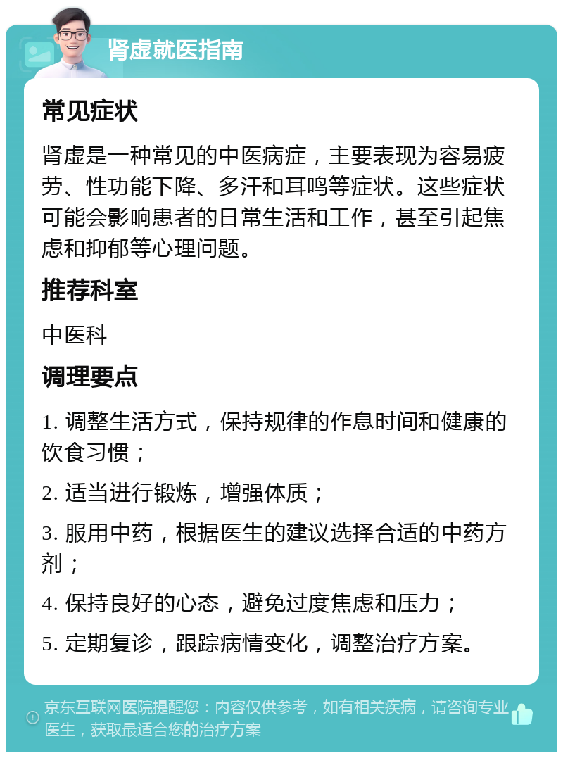 肾虚就医指南 常见症状 肾虚是一种常见的中医病症，主要表现为容易疲劳、性功能下降、多汗和耳鸣等症状。这些症状可能会影响患者的日常生活和工作，甚至引起焦虑和抑郁等心理问题。 推荐科室 中医科 调理要点 1. 调整生活方式，保持规律的作息时间和健康的饮食习惯； 2. 适当进行锻炼，增强体质； 3. 服用中药，根据医生的建议选择合适的中药方剂； 4. 保持良好的心态，避免过度焦虑和压力； 5. 定期复诊，跟踪病情变化，调整治疗方案。