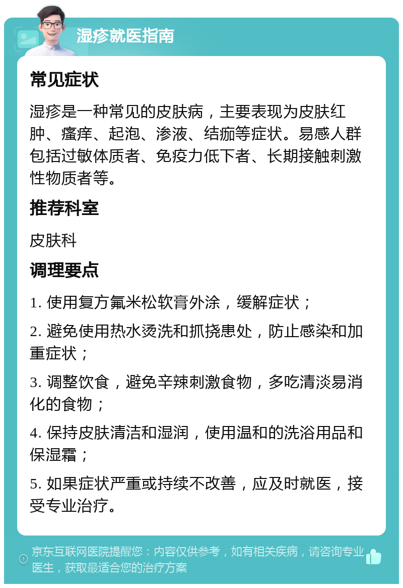 湿疹就医指南 常见症状 湿疹是一种常见的皮肤病，主要表现为皮肤红肿、瘙痒、起泡、渗液、结痂等症状。易感人群包括过敏体质者、免疫力低下者、长期接触刺激性物质者等。 推荐科室 皮肤科 调理要点 1. 使用复方氟米松软膏外涂，缓解症状； 2. 避免使用热水烫洗和抓挠患处，防止感染和加重症状； 3. 调整饮食，避免辛辣刺激食物，多吃清淡易消化的食物； 4. 保持皮肤清洁和湿润，使用温和的洗浴用品和保湿霜； 5. 如果症状严重或持续不改善，应及时就医，接受专业治疗。