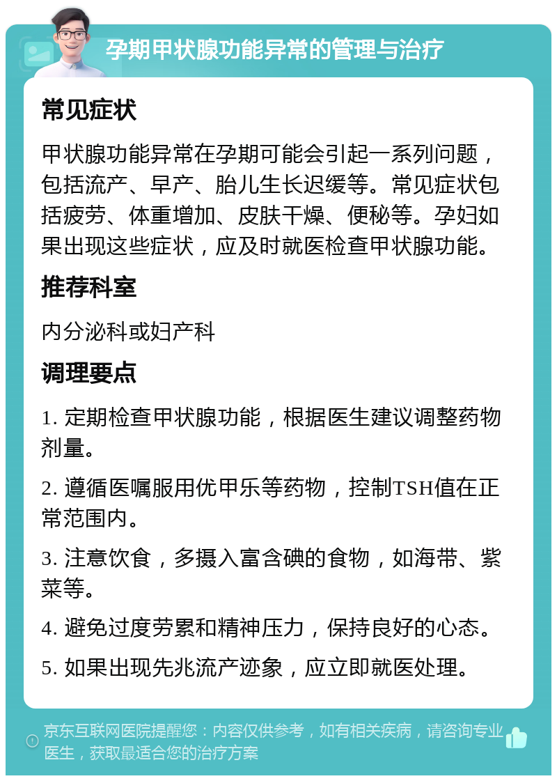 孕期甲状腺功能异常的管理与治疗 常见症状 甲状腺功能异常在孕期可能会引起一系列问题，包括流产、早产、胎儿生长迟缓等。常见症状包括疲劳、体重增加、皮肤干燥、便秘等。孕妇如果出现这些症状，应及时就医检查甲状腺功能。 推荐科室 内分泌科或妇产科 调理要点 1. 定期检查甲状腺功能，根据医生建议调整药物剂量。 2. 遵循医嘱服用优甲乐等药物，控制TSH值在正常范围内。 3. 注意饮食，多摄入富含碘的食物，如海带、紫菜等。 4. 避免过度劳累和精神压力，保持良好的心态。 5. 如果出现先兆流产迹象，应立即就医处理。