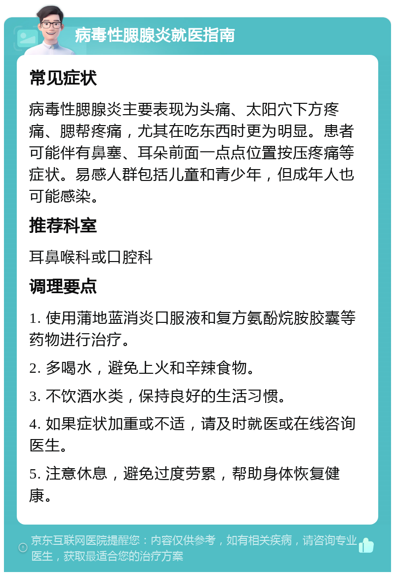 病毒性腮腺炎就医指南 常见症状 病毒性腮腺炎主要表现为头痛、太阳穴下方疼痛、腮帮疼痛，尤其在吃东西时更为明显。患者可能伴有鼻塞、耳朵前面一点点位置按压疼痛等症状。易感人群包括儿童和青少年，但成年人也可能感染。 推荐科室 耳鼻喉科或口腔科 调理要点 1. 使用蒲地蓝消炎口服液和复方氨酚烷胺胶囊等药物进行治疗。 2. 多喝水，避免上火和辛辣食物。 3. 不饮酒水类，保持良好的生活习惯。 4. 如果症状加重或不适，请及时就医或在线咨询医生。 5. 注意休息，避免过度劳累，帮助身体恢复健康。