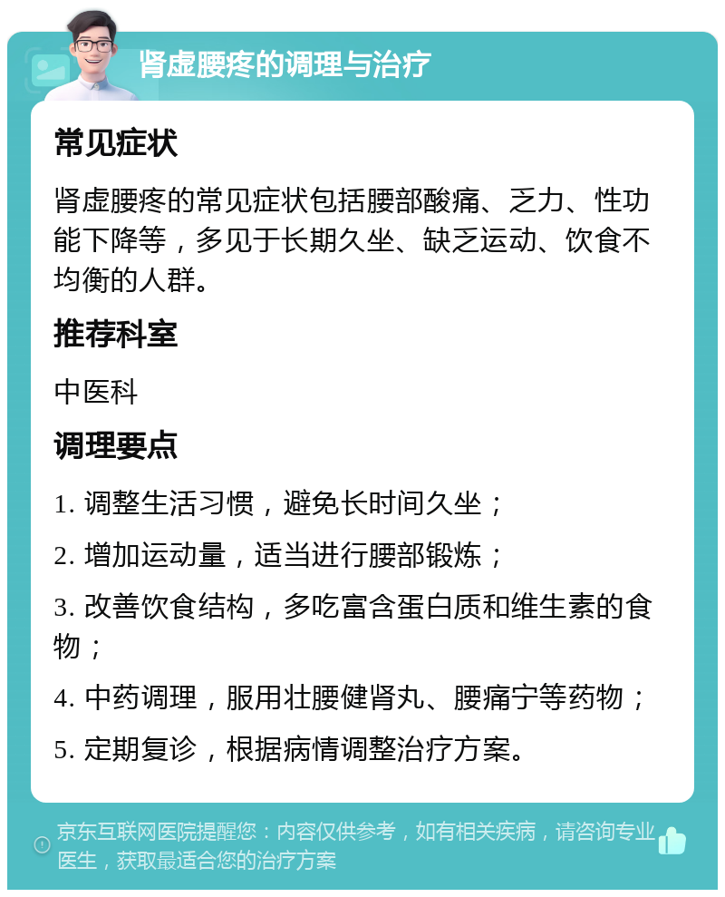 肾虚腰疼的调理与治疗 常见症状 肾虚腰疼的常见症状包括腰部酸痛、乏力、性功能下降等，多见于长期久坐、缺乏运动、饮食不均衡的人群。 推荐科室 中医科 调理要点 1. 调整生活习惯，避免长时间久坐； 2. 增加运动量，适当进行腰部锻炼； 3. 改善饮食结构，多吃富含蛋白质和维生素的食物； 4. 中药调理，服用壮腰健肾丸、腰痛宁等药物； 5. 定期复诊，根据病情调整治疗方案。