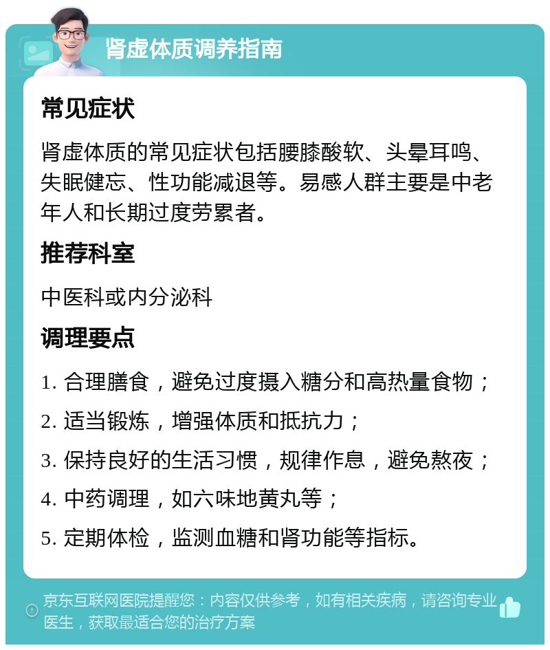 肾虚体质调养指南 常见症状 肾虚体质的常见症状包括腰膝酸软、头晕耳鸣、失眠健忘、性功能减退等。易感人群主要是中老年人和长期过度劳累者。 推荐科室 中医科或内分泌科 调理要点 1. 合理膳食，避免过度摄入糖分和高热量食物； 2. 适当锻炼，增强体质和抵抗力； 3. 保持良好的生活习惯，规律作息，避免熬夜； 4. 中药调理，如六味地黄丸等； 5. 定期体检，监测血糖和肾功能等指标。