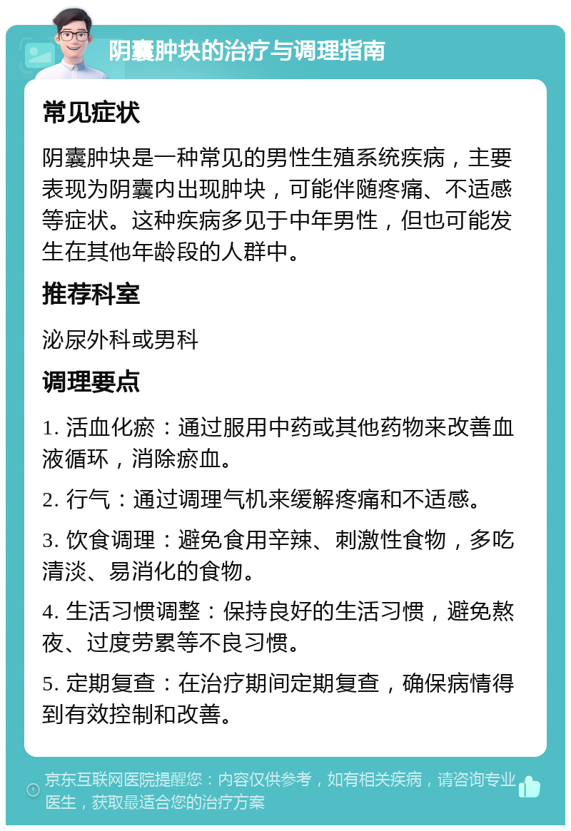 阴囊肿块的治疗与调理指南 常见症状 阴囊肿块是一种常见的男性生殖系统疾病，主要表现为阴囊内出现肿块，可能伴随疼痛、不适感等症状。这种疾病多见于中年男性，但也可能发生在其他年龄段的人群中。 推荐科室 泌尿外科或男科 调理要点 1. 活血化瘀：通过服用中药或其他药物来改善血液循环，消除瘀血。 2. 行气：通过调理气机来缓解疼痛和不适感。 3. 饮食调理：避免食用辛辣、刺激性食物，多吃清淡、易消化的食物。 4. 生活习惯调整：保持良好的生活习惯，避免熬夜、过度劳累等不良习惯。 5. 定期复查：在治疗期间定期复查，确保病情得到有效控制和改善。