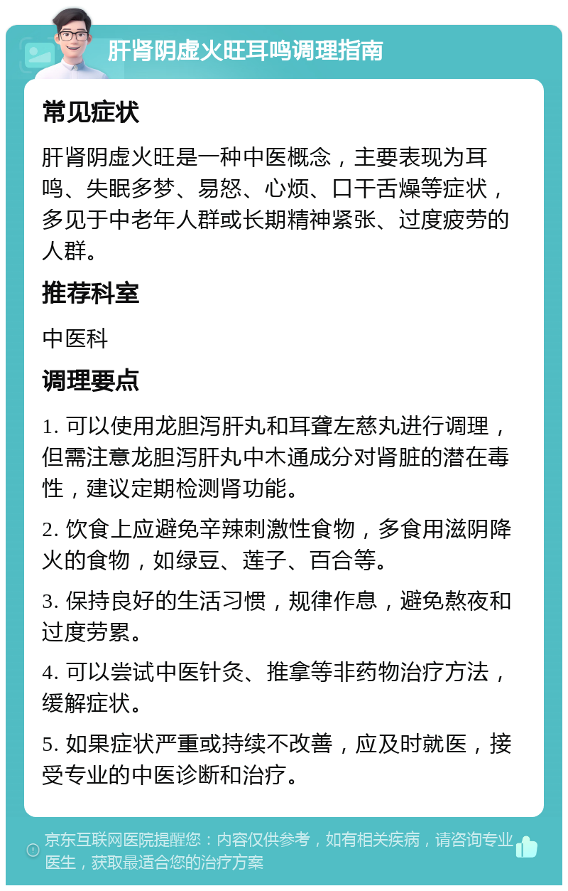 肝肾阴虚火旺耳鸣调理指南 常见症状 肝肾阴虚火旺是一种中医概念，主要表现为耳鸣、失眠多梦、易怒、心烦、口干舌燥等症状，多见于中老年人群或长期精神紧张、过度疲劳的人群。 推荐科室 中医科 调理要点 1. 可以使用龙胆泻肝丸和耳聋左慈丸进行调理，但需注意龙胆泻肝丸中木通成分对肾脏的潜在毒性，建议定期检测肾功能。 2. 饮食上应避免辛辣刺激性食物，多食用滋阴降火的食物，如绿豆、莲子、百合等。 3. 保持良好的生活习惯，规律作息，避免熬夜和过度劳累。 4. 可以尝试中医针灸、推拿等非药物治疗方法，缓解症状。 5. 如果症状严重或持续不改善，应及时就医，接受专业的中医诊断和治疗。