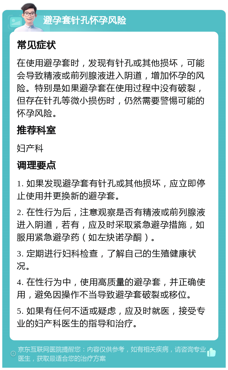 避孕套针孔怀孕风险 常见症状 在使用避孕套时，发现有针孔或其他损坏，可能会导致精液或前列腺液进入阴道，增加怀孕的风险。特别是如果避孕套在使用过程中没有破裂，但存在针孔等微小损伤时，仍然需要警惕可能的怀孕风险。 推荐科室 妇产科 调理要点 1. 如果发现避孕套有针孔或其他损坏，应立即停止使用并更换新的避孕套。 2. 在性行为后，注意观察是否有精液或前列腺液进入阴道，若有，应及时采取紧急避孕措施，如服用紧急避孕药（如左炔诺孕酮）。 3. 定期进行妇科检查，了解自己的生殖健康状况。 4. 在性行为中，使用高质量的避孕套，并正确使用，避免因操作不当导致避孕套破裂或移位。 5. 如果有任何不适或疑虑，应及时就医，接受专业的妇产科医生的指导和治疗。