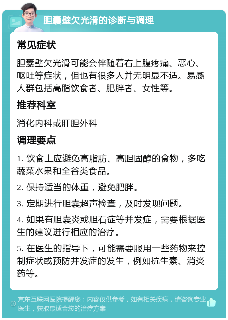 胆囊壁欠光滑的诊断与调理 常见症状 胆囊壁欠光滑可能会伴随着右上腹疼痛、恶心、呕吐等症状，但也有很多人并无明显不适。易感人群包括高脂饮食者、肥胖者、女性等。 推荐科室 消化内科或肝胆外科 调理要点 1. 饮食上应避免高脂肪、高胆固醇的食物，多吃蔬菜水果和全谷类食品。 2. 保持适当的体重，避免肥胖。 3. 定期进行胆囊超声检查，及时发现问题。 4. 如果有胆囊炎或胆石症等并发症，需要根据医生的建议进行相应的治疗。 5. 在医生的指导下，可能需要服用一些药物来控制症状或预防并发症的发生，例如抗生素、消炎药等。