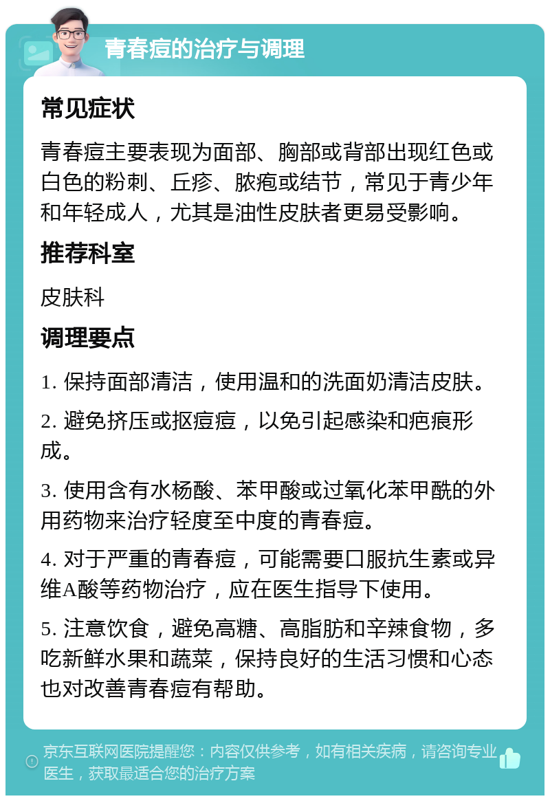 青春痘的治疗与调理 常见症状 青春痘主要表现为面部、胸部或背部出现红色或白色的粉刺、丘疹、脓疱或结节，常见于青少年和年轻成人，尤其是油性皮肤者更易受影响。 推荐科室 皮肤科 调理要点 1. 保持面部清洁，使用温和的洗面奶清洁皮肤。 2. 避免挤压或抠痘痘，以免引起感染和疤痕形成。 3. 使用含有水杨酸、苯甲酸或过氧化苯甲酰的外用药物来治疗轻度至中度的青春痘。 4. 对于严重的青春痘，可能需要口服抗生素或异维A酸等药物治疗，应在医生指导下使用。 5. 注意饮食，避免高糖、高脂肪和辛辣食物，多吃新鲜水果和蔬菜，保持良好的生活习惯和心态也对改善青春痘有帮助。