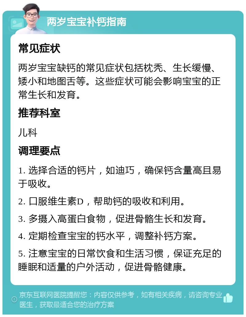 两岁宝宝补钙指南 常见症状 两岁宝宝缺钙的常见症状包括枕秃、生长缓慢、矮小和地图舌等。这些症状可能会影响宝宝的正常生长和发育。 推荐科室 儿科 调理要点 1. 选择合适的钙片，如迪巧，确保钙含量高且易于吸收。 2. 口服维生素D，帮助钙的吸收和利用。 3. 多摄入高蛋白食物，促进骨骼生长和发育。 4. 定期检查宝宝的钙水平，调整补钙方案。 5. 注意宝宝的日常饮食和生活习惯，保证充足的睡眠和适量的户外活动，促进骨骼健康。