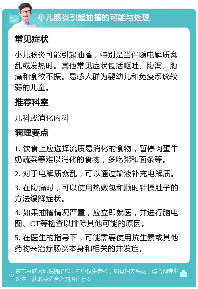 小儿肠炎引起抽搐的可能与处理 常见症状 小儿肠炎可能引起抽搐，特别是当伴随电解质紊乱或发热时。其他常见症状包括呕吐、腹泻、腹痛和食欲不振。易感人群为婴幼儿和免疫系统较弱的儿童。 推荐科室 儿科或消化内科 调理要点 1. 饮食上应选择流质易消化的食物，暂停肉蛋牛奶蔬菜等难以消化的食物，多吃粥和面条等。 2. 对于电解质紊乱，可以通过输液补充电解质。 3. 在腹痛时，可以使用热敷包和顺时针揉肚子的方法缓解症状。 4. 如果抽搐情况严重，应立即就医，并进行脑电图、CT等检查以排除其他可能的原因。 5. 在医生的指导下，可能需要使用抗生素或其他药物来治疗肠炎本身和相关的并发症。