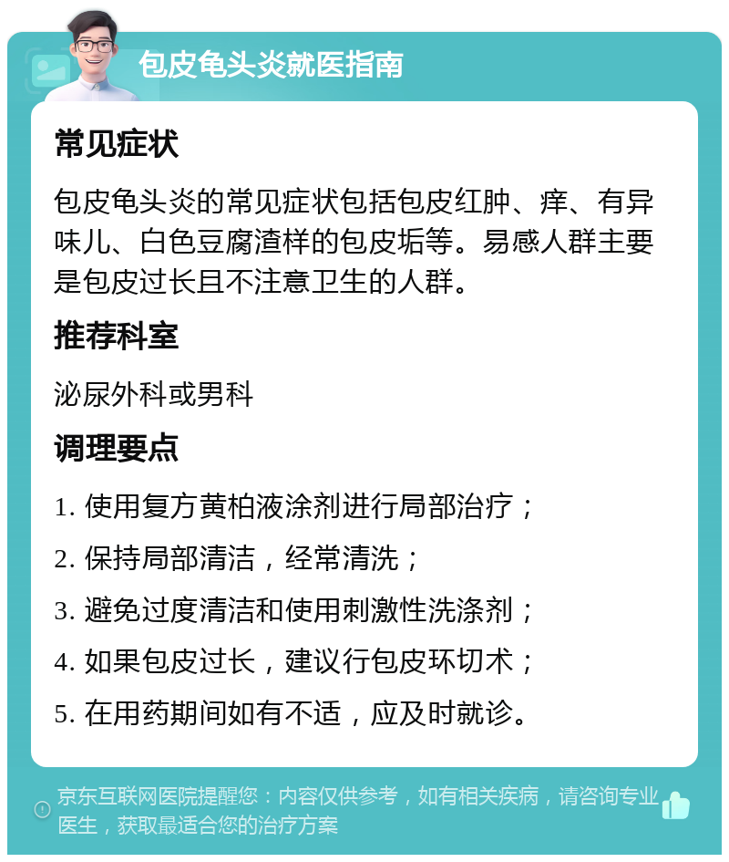 包皮龟头炎就医指南 常见症状 包皮龟头炎的常见症状包括包皮红肿、痒、有异味儿、白色豆腐渣样的包皮垢等。易感人群主要是包皮过长且不注意卫生的人群。 推荐科室 泌尿外科或男科 调理要点 1. 使用复方黄柏液涂剂进行局部治疗； 2. 保持局部清洁，经常清洗； 3. 避免过度清洁和使用刺激性洗涤剂； 4. 如果包皮过长，建议行包皮环切术； 5. 在用药期间如有不适，应及时就诊。